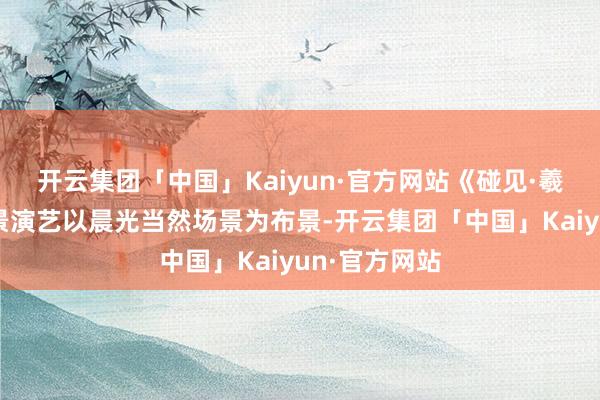 开云集团「中国」Kaiyun·官方网站《碰见·羲和》大型实景演艺以晨光当然场景为布景-开云集团「中国」Kaiyun·官方网站