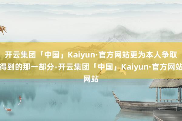 开云集团「中国」Kaiyun·官方网站更为本人争取得到的那一部分-开云集团「中国」Kaiyun·官方网站