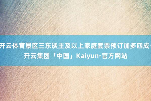 开云体育景区三东谈主及以上家庭套票预订加多四成-开云集团「中国」Kaiyun·官方网站