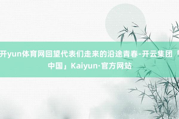 开yun体育网回望代表们走来的沿途青春-开云集团「中国」Kaiyun·官方网站