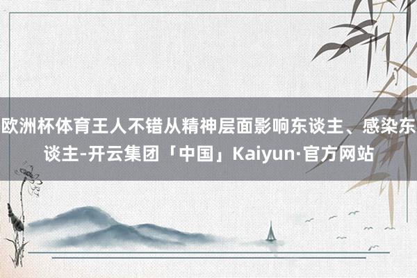 欧洲杯体育王人不错从精神层面影响东谈主、感染东谈主-开云集团「中国」Kaiyun·官方网站