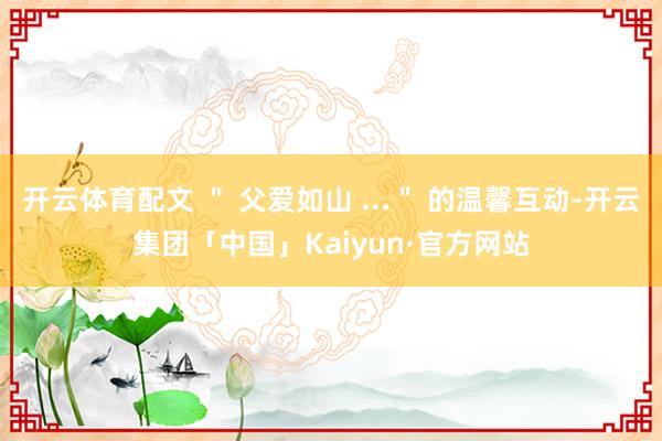 开云体育配文 ＂ 父爱如山 ...＂ 的温馨互动-开云集团「中国」Kaiyun·官方网站