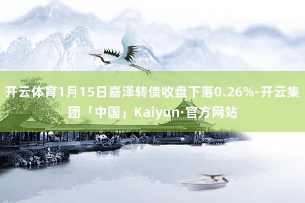 开云体育1月15日嘉泽转债收盘下落0.26%-开云集团「中国」Kaiyun·官方网站