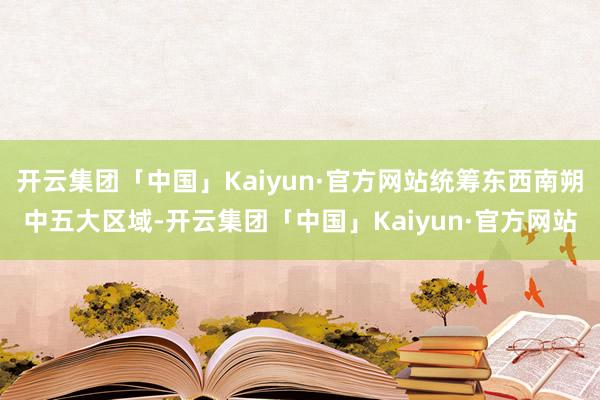开云集团「中国」Kaiyun·官方网站统筹东西南朔中五大区域-开云集团「中国」Kaiyun·官方网站