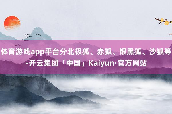 体育游戏app平台分北极狐、赤狐、银黑狐、沙狐等-开云集团「中国」Kaiyun·官方网站