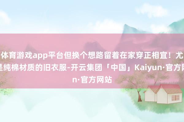 体育游戏app平台但换个想路留着在家穿正相宜！尤其是纯棉材质的旧衣服-开云集团「中国」Kaiyun·官方网站