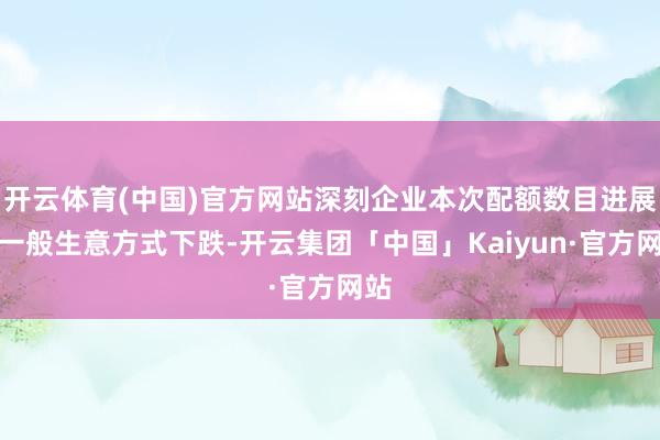 开云体育(中国)官方网站深刻企业本次配额数目进展为一般生意方式下跌-开云集团「中国」Kaiyun·官方网站