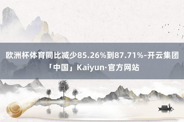 欧洲杯体育同比减少85.26%到87.71%-开云集团「中国」Kaiyun·官方网站