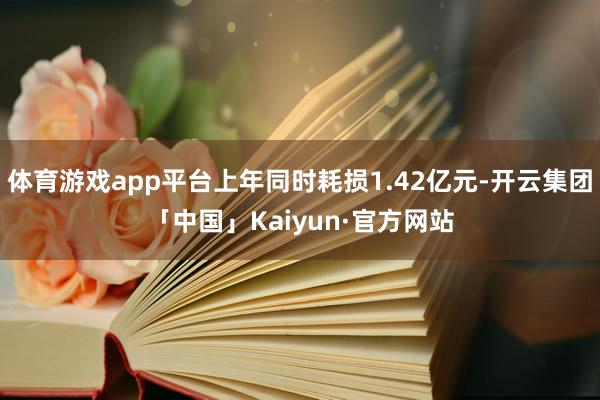 体育游戏app平台上年同时耗损1.42亿元-开云集团「中国」Kaiyun·官方网站