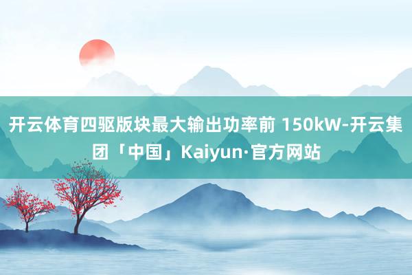 开云体育四驱版块最大输出功率前 150kW-开云集团「中国」Kaiyun·官方网站