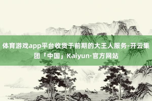 体育游戏app平台收货于前期的大王人服务-开云集团「中国」Kaiyun·官方网站