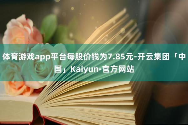 体育游戏app平台每股价钱为7.85元-开云集团「中国」Kaiyun·官方网站