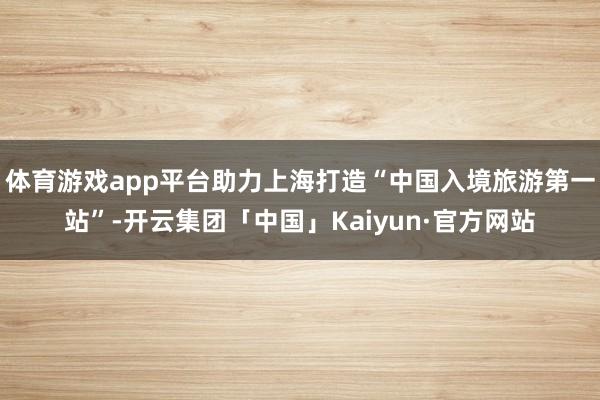 体育游戏app平台助力上海打造“中国入境旅游第一站”-开云集团「中国」Kaiyun·官方网站