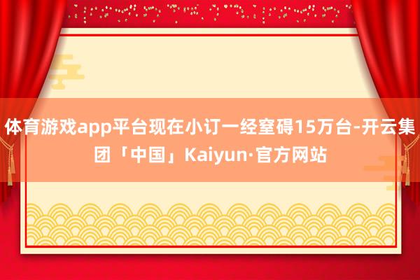 体育游戏app平台现在小订一经窒碍15万台-开云集团「中国」Kaiyun·官方网站