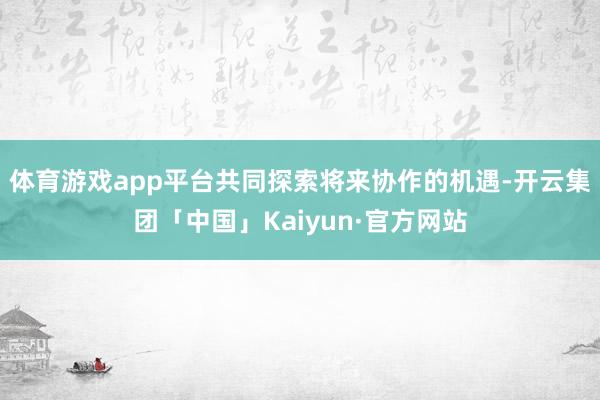 体育游戏app平台共同探索将来协作的机遇-开云集团「中国」Kaiyun·官方网站