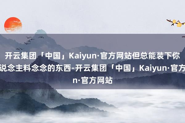 开云集团「中国」Kaiyun·官方网站但总能装下你出东说念主料念念的东西-开云集团「中国」Kaiyun·官方网站