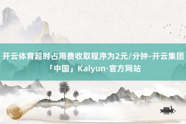 开云体育超时占用费收取程序为2元/分钟-开云集团「中国」Kaiyun·官方网站