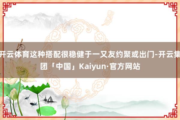 开云体育这种搭配很稳健于一又友约聚或出门-开云集团「中国」Kaiyun·官方网站