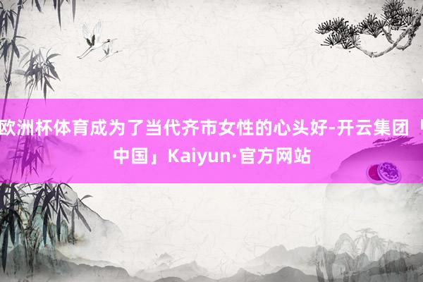欧洲杯体育成为了当代齐市女性的心头好-开云集团「中国」Kaiyun·官方网站