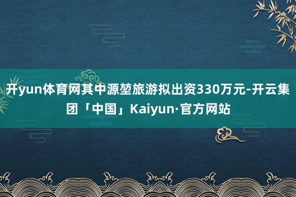 开yun体育网其中源堃旅游拟出资330万元-开云集团「中国」Kaiyun·官方网站
