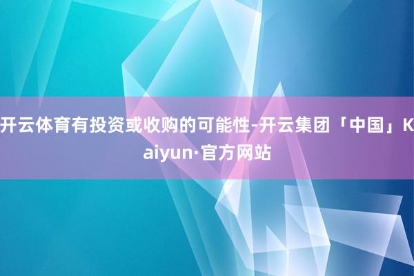 开云体育有投资或收购的可能性-开云集团「中国」Kaiyun·官方网站