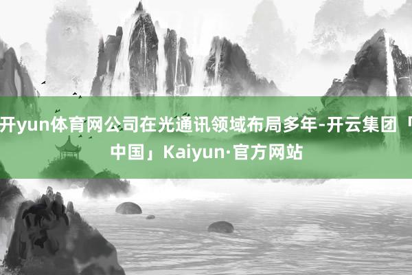 开yun体育网公司在光通讯领域布局多年-开云集团「中国」Kaiyun·官方网站