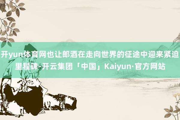 开yun体育网也让郎酒在走向世界的征途中迎来紧迫里程碑-开云集团「中国」Kaiyun·官方网站