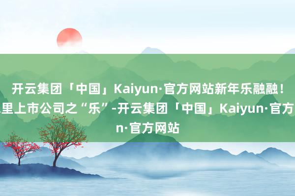 开云集团「中国」Kaiyun·官方网站新年乐融融！年味里上市公司之“乐”-开云集团「中国」Kaiyun·官方网站