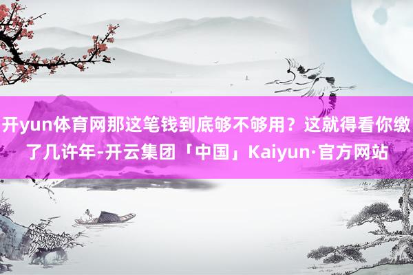 开yun体育网那这笔钱到底够不够用？这就得看你缴了几许年-开云集团「中国」Kaiyun·官方网站