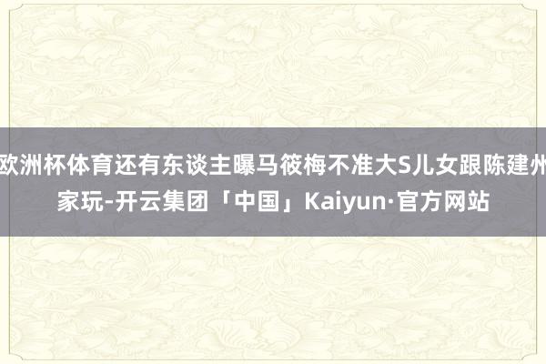 欧洲杯体育还有东谈主曝马筱梅不准大S儿女跟陈建州家玩-开云集团「中国」Kaiyun·官方网站