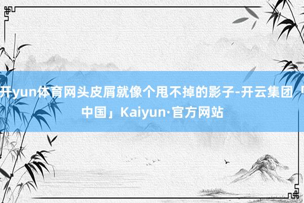 开yun体育网头皮屑就像个甩不掉的影子-开云集团「中国」Kaiyun·官方网站