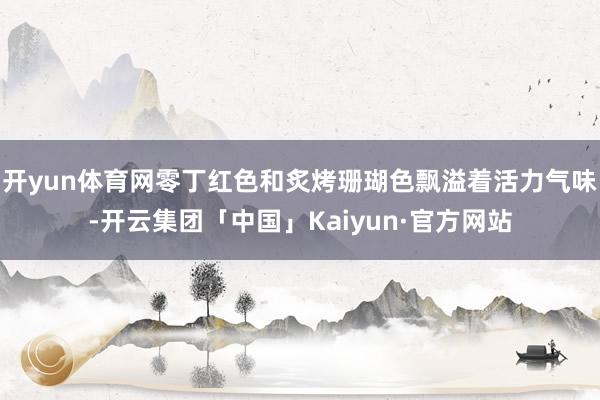 开yun体育网零丁红色和炙烤珊瑚色飘溢着活力气味-开云集团「中国」Kaiyun·官方网站