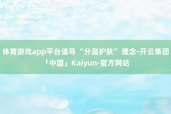 体育游戏app平台倡导 “分层护肤” 理念-开云集团「中国」Kaiyun·官方网站