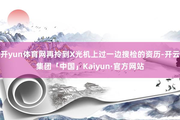开yun体育网再拎到X光机上过一边搜检的资历-开云集团「中国」Kaiyun·官方网站