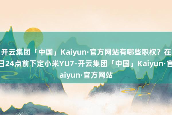 开云集团「中国」Kaiyun·官方网站有哪些职权？在7月31日24点前下定小米YU7-开云集团「中国」Kaiyun·官方网站