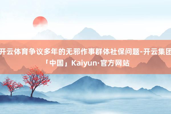 开云体育争议多年的无邪作事群体社保问题-开云集团「中国」Kaiyun·官方网站