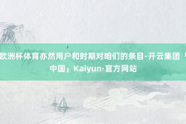 欧洲杯体育亦然用户和时期对咱们的条目-开云集团「中国」Kaiyun·官方网站