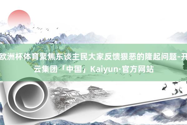 欧洲杯体育聚焦东谈主民大家反馈狠恶的隆起问题-开云集团「中国」Kaiyun·官方网站