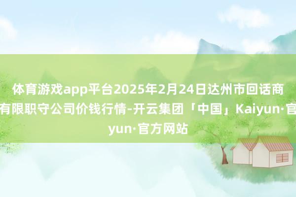 体育游戏app平台2025年2月24日达州市回话商场贬责有限职守公司价钱行情-开云集团「中国」Kaiyun·官方网站