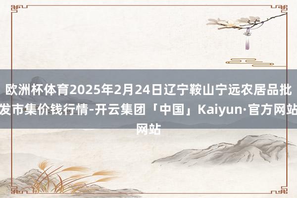 欧洲杯体育2025年2月24日辽宁鞍山宁远农居品批发市集价钱行情-开云集团「中国」Kaiyun·官方网站
