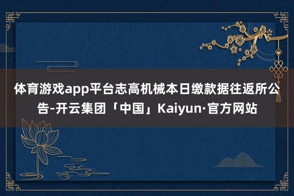 体育游戏app平台　　志高机械本日缴款　　据往返所公告-开云集团「中国」Kaiyun·官方网站