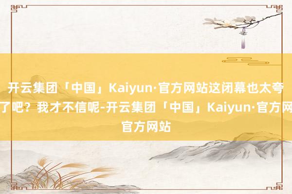 开云集团「中国」Kaiyun·官方网站这闭幕也太夸张了吧？我才不信呢-开云集团「中国」Kaiyun·官方网站