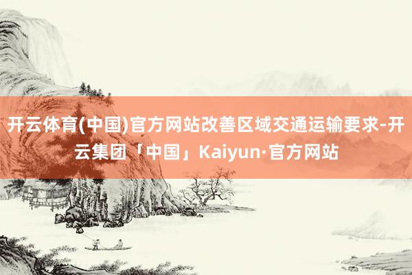 开云体育(中国)官方网站改善区域交通运输要求-开云集团「中国」Kaiyun·官方网站