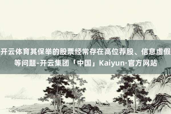 开云体育其保举的股票经常存在高位荐股、信息虚假等问题-开云集团「中国」Kaiyun·官方网站
