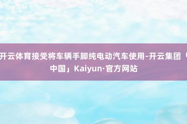 开云体育接受将车辆手脚纯电动汽车使用-开云集团「中国」Kaiyun·官方网站