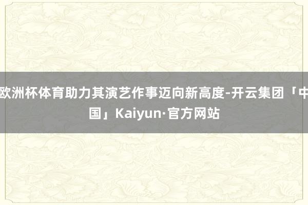 欧洲杯体育助力其演艺作事迈向新高度-开云集团「中国」Kaiyun·官方网站