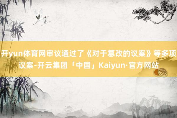 开yun体育网审议通过了《对于篡改的议案》等多项议案-开云集团「中国」Kaiyun·官方网站