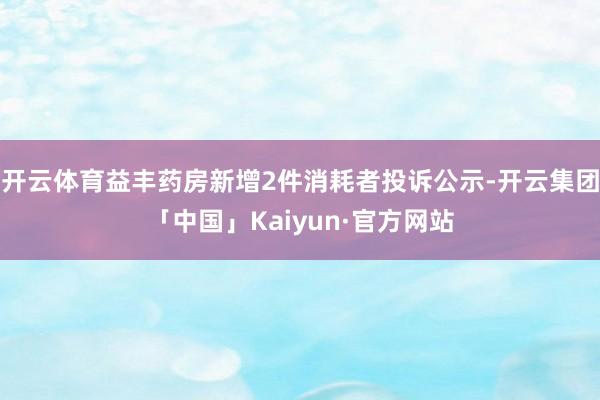 开云体育益丰药房新增2件消耗者投诉公示-开云集团「中国」Kaiyun·官方网站