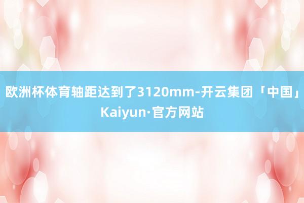 欧洲杯体育轴距达到了3120mm-开云集团「中国」Kaiyun·官方网站