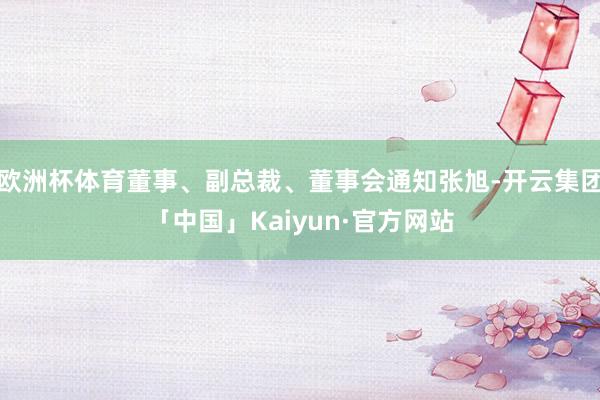 欧洲杯体育董事、副总裁、董事会通知张旭-开云集团「中国」Kaiyun·官方网站